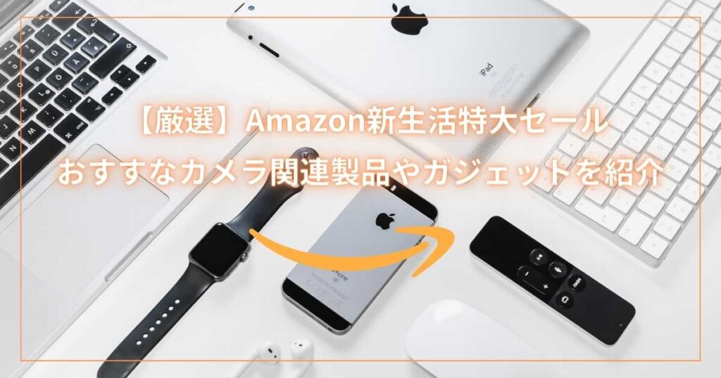 【厳選】Amazon新生活特大セールでおすすなカメラ関連製品やガジェットを紹介